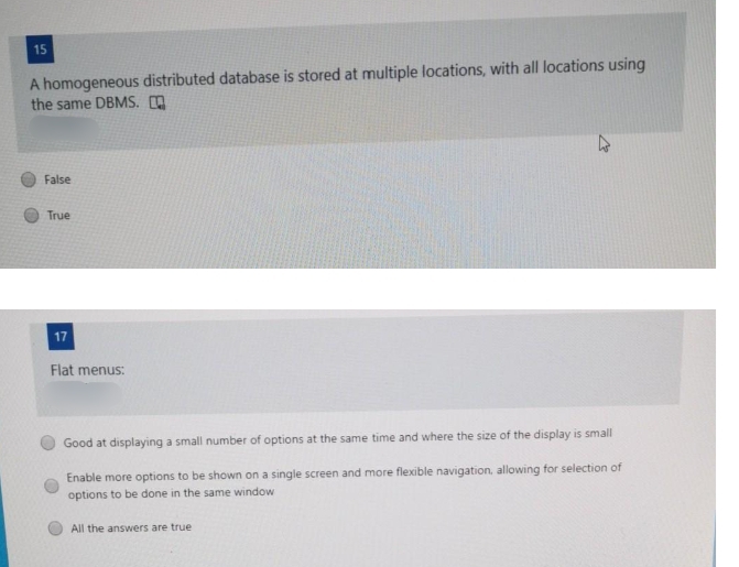 15
A homogeneous distributed database is stored at multiple locations, with all locations using
the same DBMS. O
False
True
17
Flat menus:
Good at displaying a small number of options at the same time and where the size of the display is small
Enable more options to be shown on a single screen and more flexible navigation, allowing for selection of
options to be done in the same window
All the answers are true
