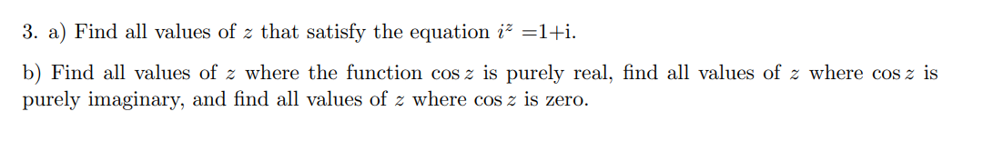 3. a) Find all values of z that satisfy the equation i =1+i.
b) Find all values of z where the function cos z is purely real, find all values of z where cos z is
purely imaginary, and find all values of z where cos z is zero.
