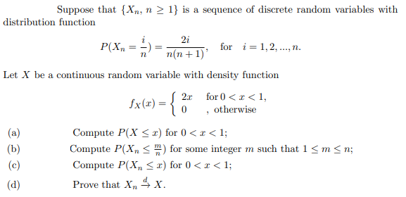 Suppose that {Xn, n > 1} is a sequence of discrete random variables with
distribution function
2i
P(Xn = =
for i= 1,2, .,n.
%3D
%3D
п(n + 1)"
Let X be a continuous random variable with density function
2x
for 0 < x < 1,
fx(x) = {
, otherwise
(a)
Compute P(X < x) for 0 < x < 1;
(b)
Compute P(X, <) for some integer m such that 1 <m < n;
(c)
Compute P(X, < x) for 0 <r < 1;
(d)
Prove that X, 4 x.
