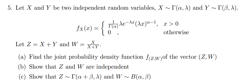 5. Let X and Y be two independent random variables, X ~
Г(а, 1) and Y ~ Г(B, ).
fx(x) = Fde" (Aæ)a-1, x >0
{
Ta le-dz
otherwise
Let Z = X +Y and W =
X+Y•
(a) Find the joint probability density function f(z.w)of the vector (Z, W)
(b) Show that Z and W are independent
(c) Show that Z ~ r(a+ B, X) and W ~ B(a, ßB)
