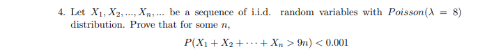 4. Let X1, X2, ., Xn,... be a sequence of i.i.d. random variables with Poisson(A = 8)
distribution. Prove that for some n,
P(X1 + X2 +.+ Xn > 9n) < 0.001
