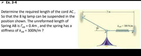 Ex. 3-4
Determine the required length of the cord AC,
So that the 8 kg lamp can be suspended in the
position shown. The unreformed length of
Spring AB is lAg = 0.4m, and the spring has a
stiffness of kAg = 30ON/m ?
-2m
kan 300 N/m
