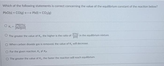 Which of the following statements is correct concerning the value of the equilibrium constant of the reaction below?
PbO(s) + CO(g)
Pb(l) + CO₂(g)
[Pb||CO₂]
P&O][CO
Oke-
O The greater the value of K, the higher is the ratio of in the equilibrium mixture.
[CO₂]
CO
When carbon dioxide gas is removed, the value of K, will decrease.
O For the given reaction, K. Kp.
The greater the value of K, the faster the reaction will reach equilibrium.