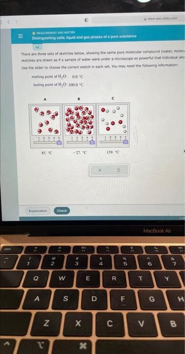 <>
There are three sets of sketches below, showing the same pure molecular compound (water, molec
sketches are drawn as if a sample of water were under a microscope so powerful that individual ato
Use the slider to choose the correct sketch in each set. You may need the following information:
EASUREMENT AND MATTER
Distinguishing solid, liquid and gas phases of a pure substance
!
1
melting point of H₂O: 0.0°C
boiling point of H₂O: 100.0 °C
Explanation
Q
85. °C
A
G
N
NO
2
Check
F
W
S
-27, "C
it
3
**
X
E
H
D
X
$
4
O
O
159. C
**
20
R
3
C
%
5
LL
MacBook Air
T
V
A
6
G
Y
&
7
H
B