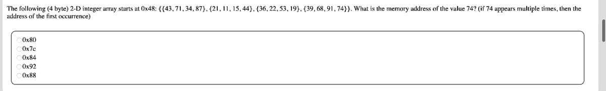 The following (4 byte) 2-D integer array starts at 0x48: {{43, 71, 34, 87}, {21, 11, 15, 44}, {36, 22, 53, 19}, {39, 68, 91, 74}}. What is the memory address of the value 74? (if 74 appears multiple times, then the
address of the first occurrence)
0x80
0x7c
0x84
0x92
0x88