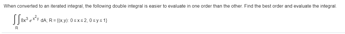 When converted to an iterated integral, the following double integral is easier to evaluate in one order than the other. Find the best order and evaluate the integral.
||8x° exy dA; R = {(x,y): 0 s x s 2, 0 sys 1}
R
