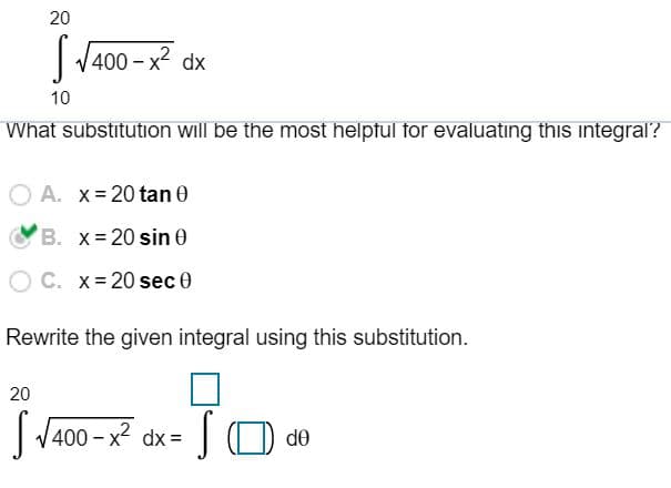 20
|V400 - x2 dx
10
What substitution will be the most helptul for evaluatıng this integral'?
O A. x- 20 tan 0
B. x- 20 sin 0
C. x= 20 sec 0
Rewrite the given integral using this substitution.
20
| V400 - x2 dx =
| O de
