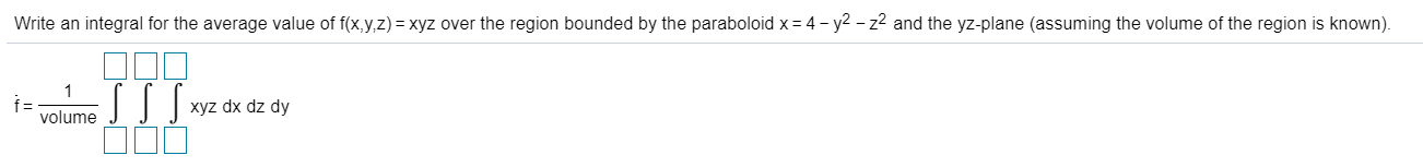 Write an integral for the average value of f(x,y,z) = xyz over the region bounded by the paraboloid x = 4 - y2 – z2 and the yz-plane (assuming the volume of the region is known).
xyz dx dz dy
volume
