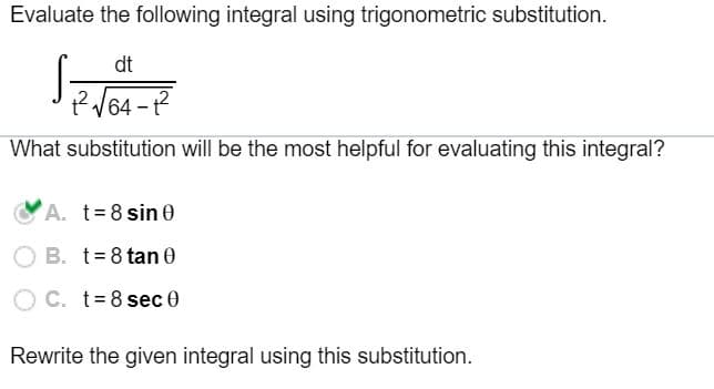 Evaluate the following integral using trigonometric substitution.
dt
What substitution will be the most helpful for evaluating this integral?
A. t= 8 sin 0
B. t= 8 tan 0
C. t= 8 sec 0
Rewrite the given integral using this substitution.
