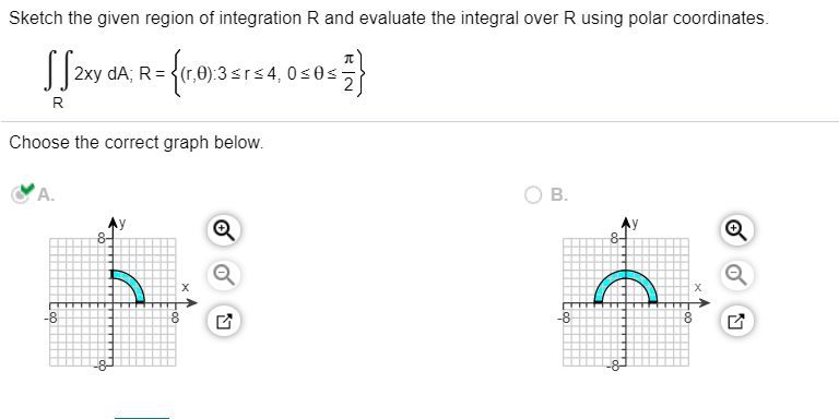Sketch the given region of integration R and evaluate the integral over R using polar coordinates.
2xy
dA; R = {(r,0):3srs4, 0s0s-
R
Choose the correct graph below.
A.
В.
-8
