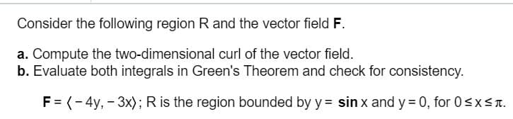 Consider the following region R and the vector field F.
a. Compute the two-dimensional curl of the vector field.
b. Evaluate both integrals in Green's Theorem and check for consistency.
F = (- 4y, - 3x); R is the region bounded by y = sin x and y = 0, for 0<x<T.
