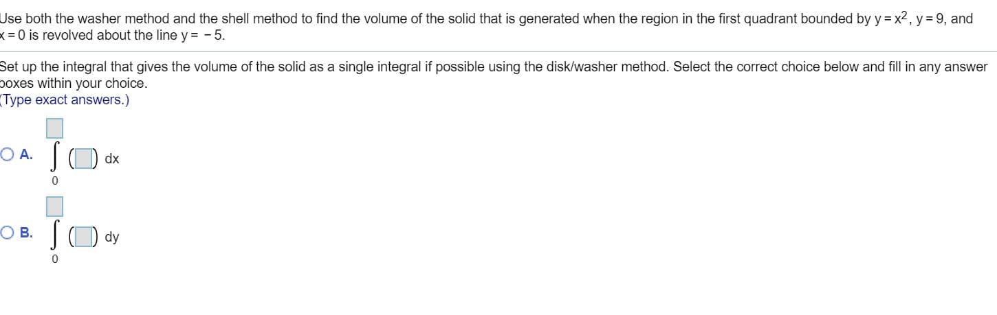 Use both the washer method and the shell method to find the volume of the solid that is generated when the region in the first quadrant bounded by
k = 0 is revolved about the line y = - 5.
y = x2, y= 9, and
Set up the integral that gives the volume of the solid as a single integral if possible using the disk/washer method. Select the correct choice below and fill in any answer
boxes within your choice.
Type exact answers.)
|O dx
O A.
SO dy
O B.
