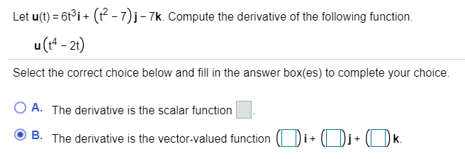 Let u(t) = 6t°i + (P -7)j- 7k. Compute the derivative of the following function.
u(t* - 21)
Select the correct choice below and fill in the answer box(es) to complete your choice.
%3D
O A. The derivative is the scalar function
O B. The derivative is the vector-valued function ( Di+ (Dj+ (l Dk.

