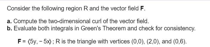 Consider the following region R and the vector field F.
a. Compute the two-dimensional curl of the vector field.
b. Evaluate both integrals in Green's Theorem and check for consistency.
F = (5y, - 5x); R is the triangle with vertices (0,0), (2,0), and (0,6).
