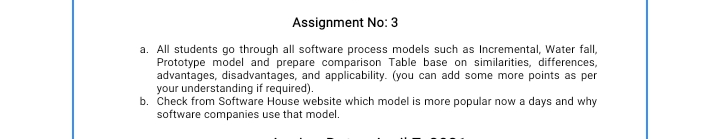 Assignment No: 3
a. All students go through all software process models such as Incremental, Water fall,
Prototype model and prepare comparison Table base on similarities, differences,
advantages, disadvantages, and applicability. (you can add some more points as per
your understanding if required).
b. Check from Software House website which model is more popular now a days and why
software companies use that model.
