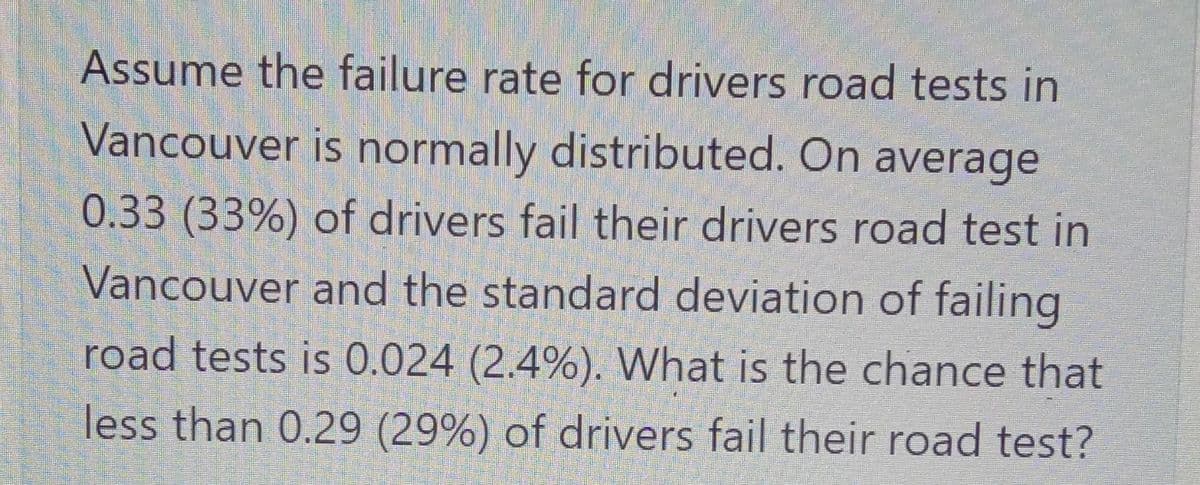 Assume the failure rate for drivers road tests in
Vancouver is normally distributed. On average
0.33 (33%) of drivers fail their drivers road test in
Vancouver and the standard deviation of failing
road tests is 0.024 (2.4%). What is the chance that
less than 0.29 (29%) of drivers fail their road test?
