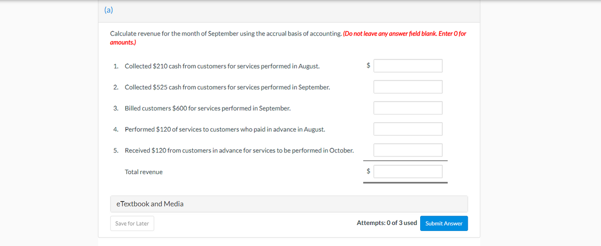 (a)
Calculate revenue for the month of September using the accrual basis of accounting. (Do not leave any answer field blank. Enter O for
amounts.)
1. Collected $210 cash from customers for services performed in August.
$
2. Collected $525 cash from customers for services performed in September.
3. Billed customers $600 for services performed in September.
4. Performed $120 of services to customers who paid in advance in August.
5. Received $120 from customers in advance for services to be performed in October.
Total revenue
2$
eTextbook and Media
Save for Later
Attempts: 0 of 3 used
Submit Answer
