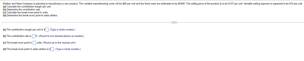 Rubber and Steel Company is planning to manufacture a new product. The variable manufacturing costs will be $66 per unit and the fixed costs are estimated to be $6490. The selling price of the product is to be $137 per unit. Variable selling expense is expected to be $16 per unit.
(a) Calculate the contribution margin per unit.
(b) Determine the contribution rate.
(c) Calculate the break-even point in units.
(d) Determine the break-even point in sales dollars.
(a) The contribution margin per unit is S. (Type a whole number.)
(b) The contribution rate is
%. (Round to two decimal places as needed.)
(c) The break-even point is
units. (Round up to the nearest unit.)
(d) The break-even point in sales dollars is $. (Type a whole number.)
