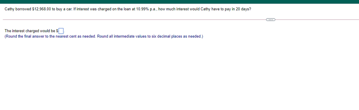 Cathy borrowed $12,968.00 to buy a car. If interest was charged on the loan at 10.99% p.a., how much interest would Cathy have to pay in 20 days?
The interest charged would be S
(Round the final answer to the nearest cent as needed. Round all intermediate values to six decimal places as needed.)
