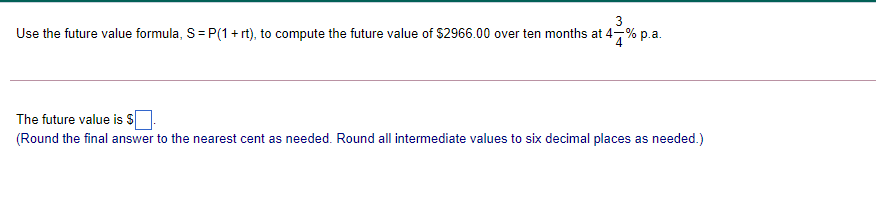 3
Use the future value formula, S= P(1 + rt), to compute the future value of $2966.00 over ten months at 4-% p.a.
4
The future value is S
(Round the final answer to the nearest cent as needed. Round all intermediate values to six decimal places as needed.)
