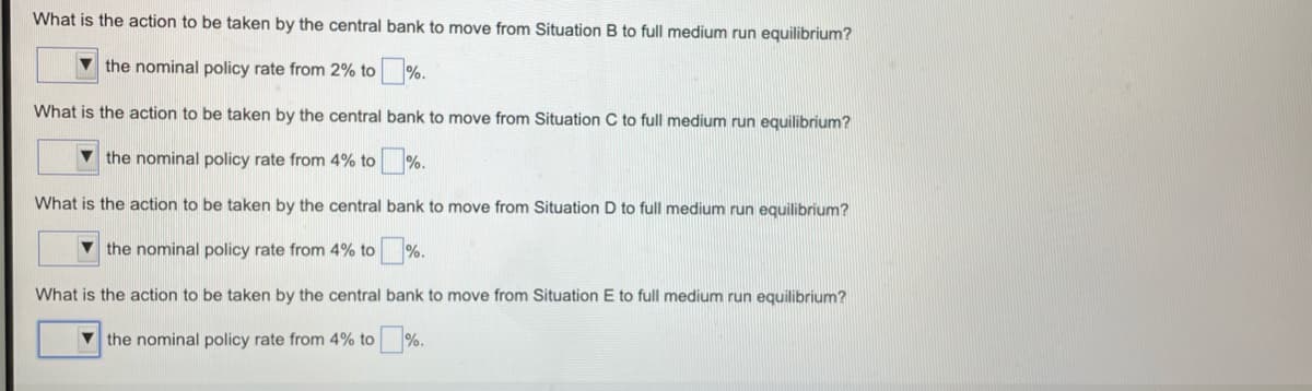 What is the action to be taken by the central bank to move from Situation B to full medium run equilibrium?
V the nominal policy rate from 2% to
%.
What is the action to be taken by the central bank to move from Situation C to full medium run equilibrium?
v the nominal policy rate from 4% to %.
What is the action to be taken by the central bank to move from Situation D to full medium run equilibrium?
V the nominal policy rate from 4% to %.
What is the action to be taken by the central bank to move from Situation E to full medium run equilibrium?
V the nominal policy rate from 4% to %.
