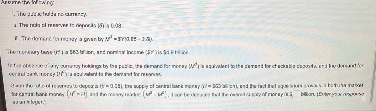 Assume the following:
i. The public holds no currency.
ii. The ratio of reserves to deposits (0) is 0.08.
iii. The demand for money is given by M° = $Y(0.85 – 3.6i).
The monetary base (H ) is $63 billion, and nominal income ($Y ) is $4.9 trillion.
In the absence of any currency holdings by the public, the demand for money (M°) is equivalent to the demand for checkable deposits, and the demand for
central bank money (H°) is equivalent to the demand for reserves.
Given the ratio of reserves to deposits (0 = 0.08), the supply of central bank money (H = $63 billion), and the fact that equilibrium prevails in both the market
for central bank money (H° = H) and the money market (M = M°), it can be deduced that the overall supply of money is $
as an integer.)
billion. (Enter your response
