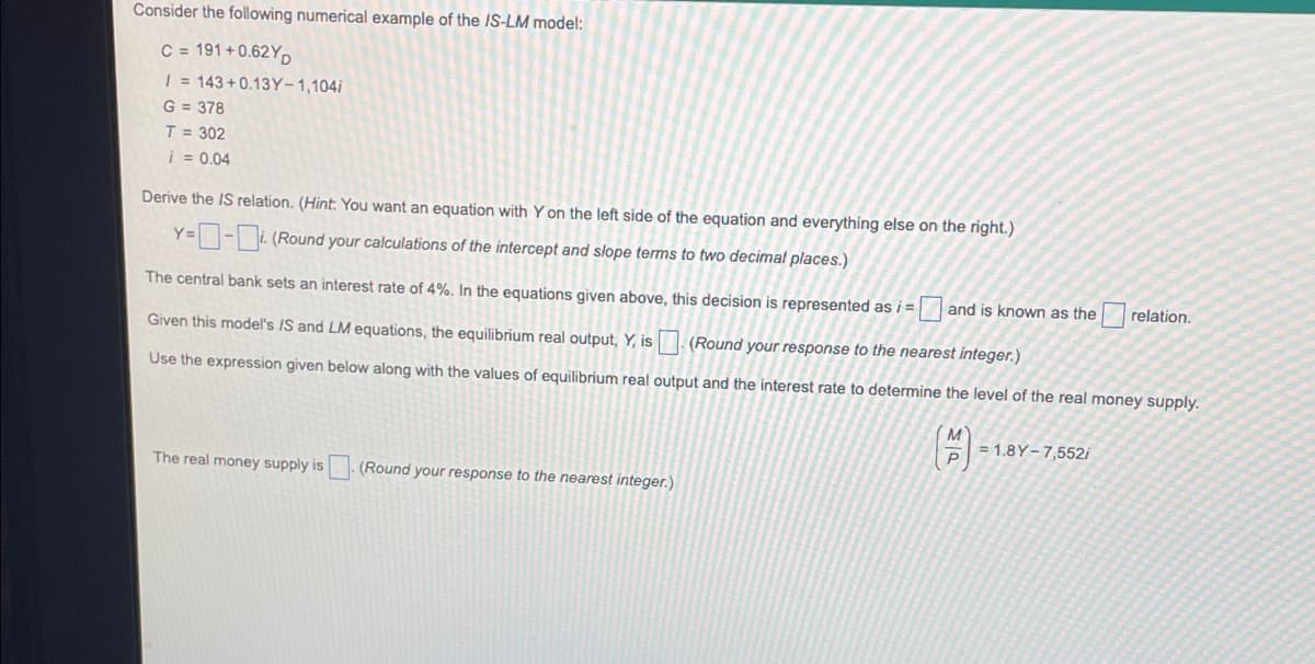 Consider the following numerical example of the IS-LM model:
C = 191 + 0.62Y,
| = 143+0.13Y-1,104i
G = 378
T = 302
i = 0.04
Derive the IS relation. (Hint: You want an equation with Y on the left side of the equation and everything else on the right.)
Y=-i (Round your calculations of the intercept and slope terms to two decimal places.)
The central bank sets an interest rate of 4%. In the eguations given above, this decision is represented as i =
and is known as the
relation.
Given this model's IS and LM equations, the equilibrium real output, Y, is
(Round your response to the nearest integer.)
Use the expression given below along with the values of equilibrium real output and the interest rate to determine the level of the real money supply.
= 1.8Y- 7,552i
The real money supply is
(Round your response to the nearest integer.)
