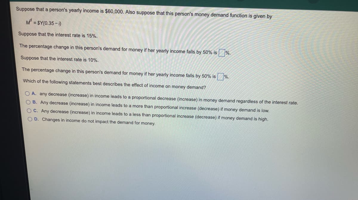 Suppose that a person's yearly income is $60,000. Also suppose that this person's money demand function is given by
M = $Y(0.35 - )
Suppose that the interest rate is 15%.
The percentage change in this person's demand for money if her yearly income falls by 50% is
%.
Suppose that the interest rate is 10%.
The percentage change in this person's demand for money if her yearly income falls by 50% is
%.
Which of the following statements best describes the effect of income on money demand?
O A. any decrease (increase) in income leads to a proportional decrease (increase) in money demand regardless of the interest rate.
O B. Any decrease (increase) in income leads to a more than proportional increase (decrease) if money demand is low.
OC. Any decrease (increase) in income leads to a less than proportional increase (decrease) if money demand is high.
O D. Changes in income do not impact the demand for money.

