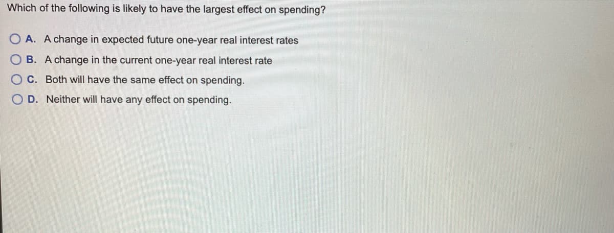 Which of the following is likely to have the largest effect on spending?
O A. A change in expected future one-year real interest rates
O B. A change in the current one-year real interest rate
C. Both will have the same effect on spending.
D. Neither will have any effect on spending.

