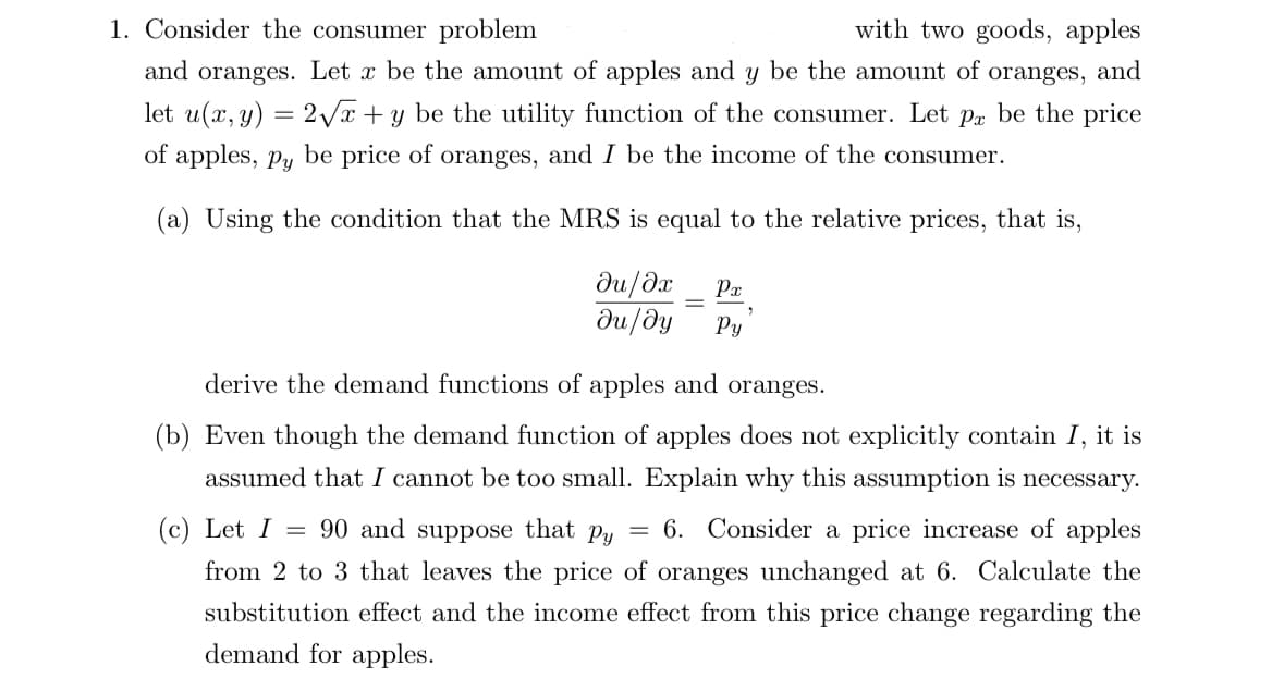1. Consider the consumer problem
with two goods, apples
and oranges. Let x be the amount of apples and y be the amount of oranges, and
let u(x, y) = 2√x + y be the utility function of the consumer. Let på be the price
of apples, py be price of oranges, and I be the income of the consumer.
(a) Using the condition that the MRS is equal to the relative prices, that is,
Px
ди/дх
ди/ду Py
2
derive the demand functions of apples and oranges.
(b) Even though the demand function of apples does not explicitly contain I, it is
assumed that I cannot be too small. Explain why this assumption is necessary.
=
(c) Let I
90 and suppose that py = 6. Consider a price increase of apples
from 2 to 3 that leaves the price of oranges unchanged at 6. Calculate the
substitution effect and the income effect from this price change regarding the
demand for apples.