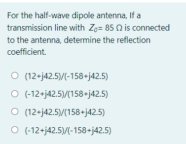 For the half-wave dipole antenna, If a
transmission line with Zo= 85 Q is connected
to the antenna, determine the reflection
coefficient.
O (12+j42.5)/(-158+j42.5)
O (-12+j42.5)/(158+j42.5)
O (12+j42.5)/(158+j42.5)
O (-12+j42.5)/(-158+j42.5)
