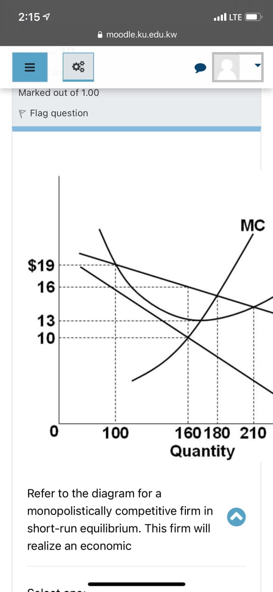 2:15 1
TE וa
I moodle.ku.edu.kw
Marked out of 1.00
P Flag question
MC
$19
16
13
10
100
160180 210
Quantity
Refer to the diagram for a
monopolistically competitive firm in
short-run equilibrium. This firm will
realize an economic
Calst an
II
