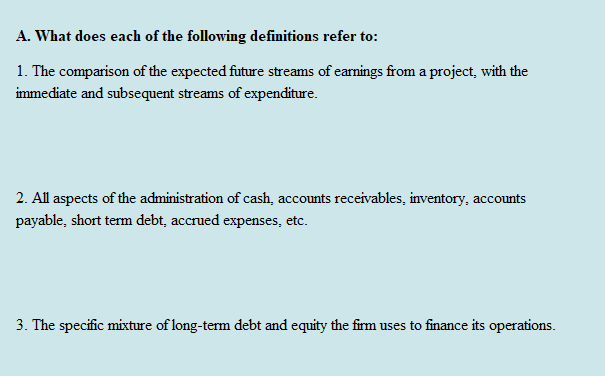 A. What does each of the following definitions refer to:
1. The comparison of the expected future streams of earnings from a project, with the
immediate and subsequent streams of expenditure.
2. All aspects of the administration of cash, accounts receivables, inventory, accounts
payable, short term debt, accrued expenses, etc.
3. The specific mixture of long-term debt and equity the firm uses to finance its operations.
