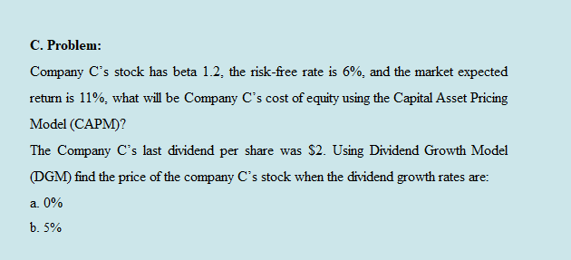 C. Problem:
Company C's stock has beta 1.2, the risk-free rate is 6%, and the market expected
return is 11%, what will be Company C's cost of equity using the Capital Asset Pricing
Model (CAPM)?
The Company C's last dividend per share was $2. Using Dividend Growth Model
(DGM) find the price of the company C's stock when the dividend growth rates are:
a. 0%
b. 5%

