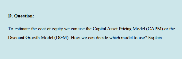 D. Question:
To estimate the cost of equity we can use the Capital Asset Pricing Model (CAPM) or the
Discount Growth Model (DGM). How we can decide which model to use? Explain.
