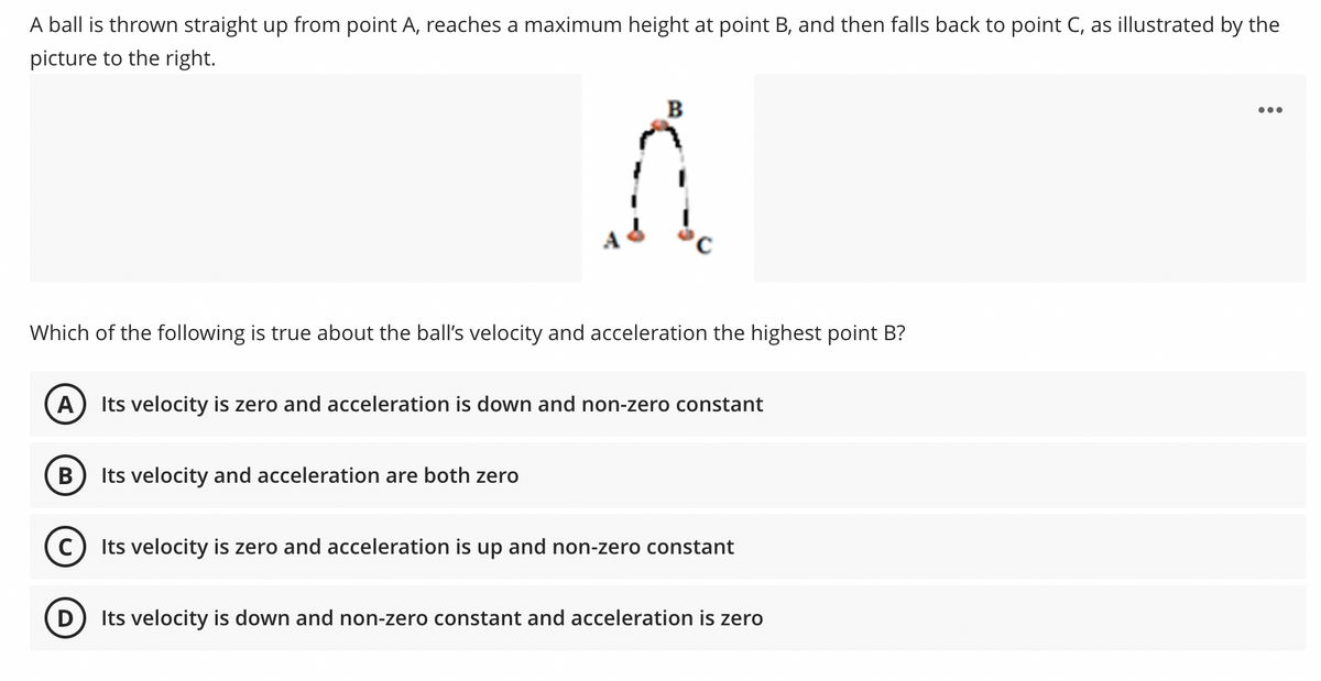 A ball is thrown straight up from point A, reaches a maximum height at point B, and then falls back to point C, as illustrated by the
picture to the right.
•..
Which of the following is true about the ball's velocity and acceleration the highest point B?
A
Its velocity is zero and acceleration is down and non-zero constant
В
Its velocity and acceleration are both zero
Its velocity is zero and acceleration is up and non-zero constant
Its velocity is down and non-zero constant and acceleration is zero
