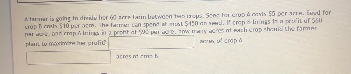 A farmer is going to divide her 60 acre farm between two crops. Seed for crop A costs $5 per acre. Seed for
crop B costs $10 per acre. The farmer can spend at most $450 on seed. If crop B brings in a profit of $60
per acre, and crop A brings in a profit of $90 per acre, how many acres of each crop should the farmer
plant to maximize her profit?
acres of crop A
acres of crop B
