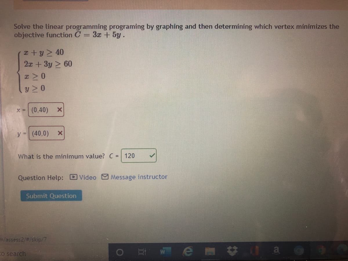 Solve the linear programming programing by graphing and then determining which vertex minimizes the
objective function C = 3x + 5y.
I+y 40
2x + 3y 2 60
y 2 0
x (0,40) x
y = (40,0)
What is the minimum value? C = 120
Question Help: Video Message instructor
Submit Question
n/assess2/3/skip/7
w e m谷 1 a @
Co search
