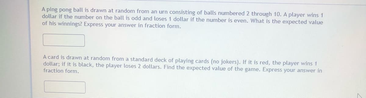 A ping pong ball is drawn at random from an urn consisting of balls numbered 2 through 10. A player wins 1
dollar if the number on the ball is odd and loses 1 dollar if the number is even. What is the expected value
of his winnings? Express your answer in fraction form.
A card is drawn at random from a standard deck of playing cards (no jokers). If it is red, the player wins 1
dollar; if it is black, the player loses 2 dollars. Find the expected value of the game. Express your answer in
fraction form.
