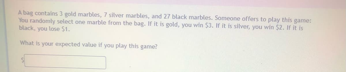 A bag contains 3 gold marbles, 7 silver marbles, and 27 black marbles. Someone offers to play this game:
You randomly select one marble from the bag. If it is gold, you win $3. If it is silver, you win $2. If it is
black, you lose $1.
What is your expected value if you play this game?
