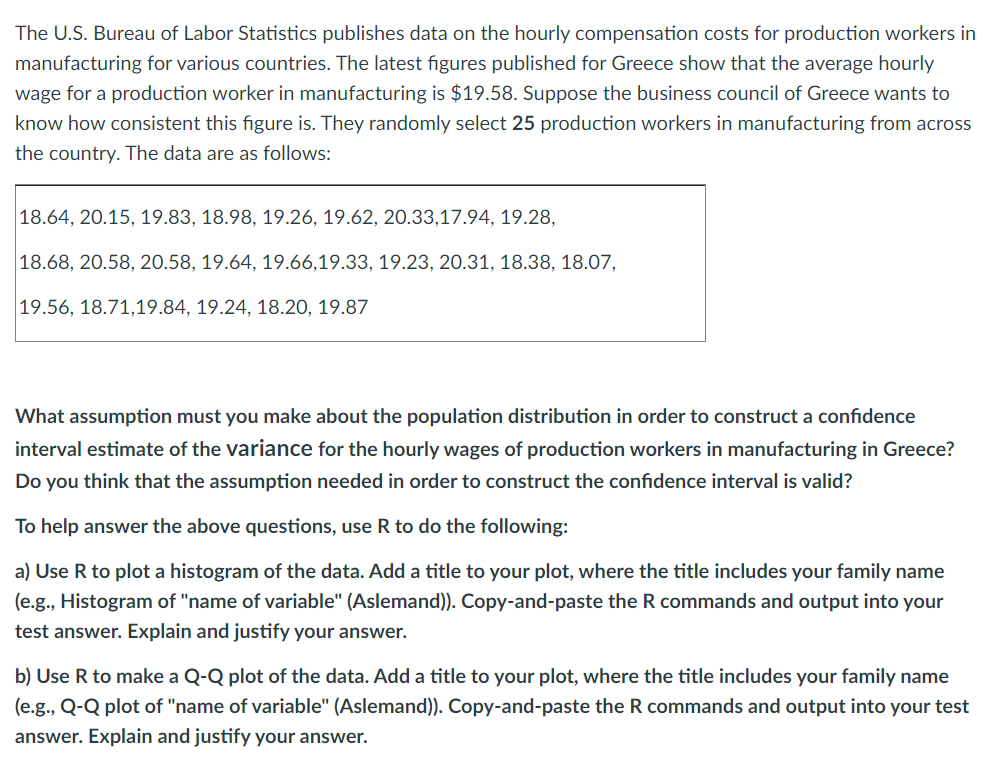 The U.S. Bureau of Labor Statistics publishes data on the hourly compensation costs for production workers in
manufacturing for various countries. The latest figures published for Greece show that the average hourly
wage for a production worker in manufacturing is $19.58. Suppose the business council of Greece wants to
know how consistent this figure is. They randomly select 25 production workers in manufacturing from across
the country. The data are as follows:
18.64, 20.15, 19.83, 18.98, 19.26, 19.62, 20.33,17.94, 19.28,
18.68, 20.58, 20.58, 19.64, 19.66,19.33, 19.23, 20.31, 18.38, 18.07,
19.56, 18.71,19.84, 19.24, 18.20, 19.87
What assumption must you make about the population distribution in order to construct a confidence
interval estimate of the variance for the hourly wages of production workers in manufacturing in Greece?
Do you think that the assumption needed in order to construct the confidence interval is valid?
To help answer the above questions, use R to do the following:
a) Use R to plot a histogram of the data. Add a title to your plot, where the title includes your family name
(e.g., Histogram of "name of variable" (Aslemand)). Copy-and-paste the R commands and output into your
test answer. Explain and justify your answer.
b) Use R to make a Q-Q plot of the data. Add a title to your plot, where the title includes your family name
(e.g., Q-Q plot of "name of variable" (Aslemand)). Copy-and-paste the R commands and output into your test
answer. Explain and justify your answer.
