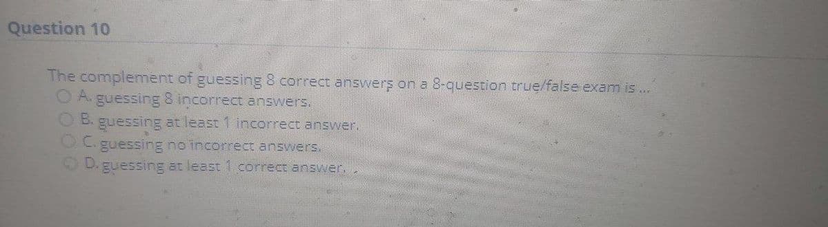 Question 10
The complement of guessing 8 correct answers on a 8-question true/false exam is ..
O A. guessing 8 incorrectanswers
O B. guessing at least 1 incorrect answer.
OC.
guessing no incorrect answers.
guessing at least 1 correct answer..
