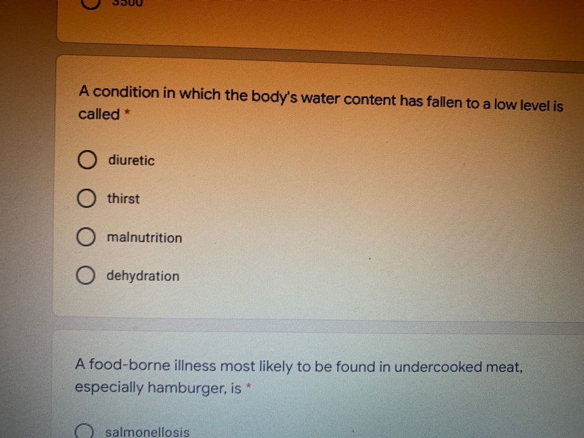 A condition in which the body's water content has fallen to a low level is
called *
O diuretic
O thirst
O malnutrition
O dehydration
A food-borne illness most likely to be found in undercooked meat,
especially hamburger, is *
salmonellosis
OOO
