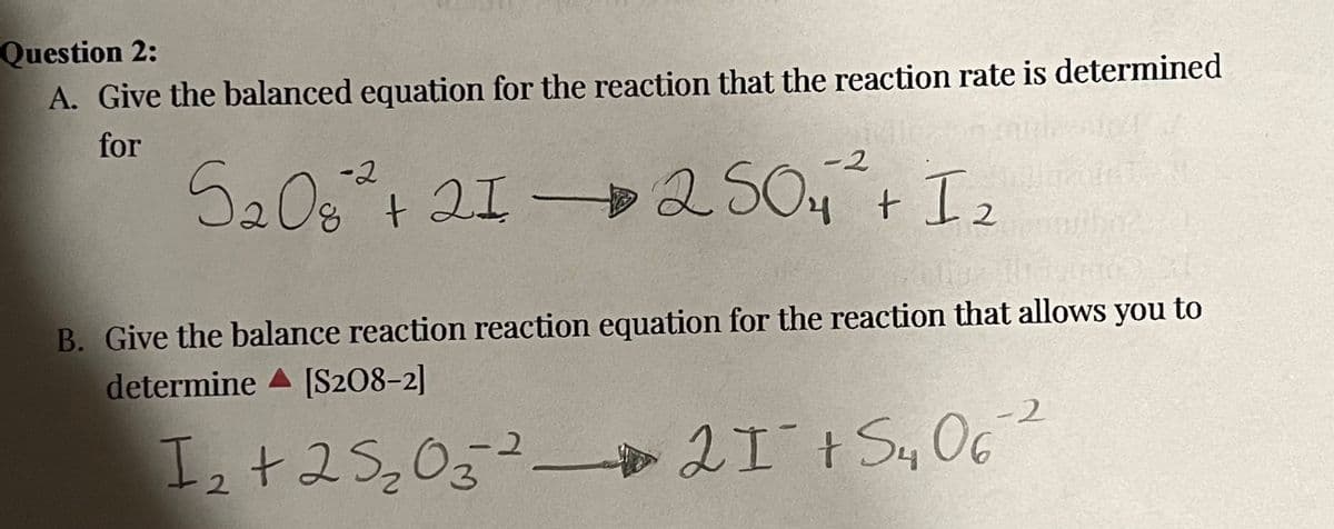 Question 2:
A. Give the balanced equation for the reaction that the reaction rate is determined
for
-2
-2
52082 + 21 2504 + I
B. Give the balance reaction reaction equation for the reaction that allows you to
determine
[S208-2]
I ₂ + 2 S 2 O 3 ² 21¯ + S4 062