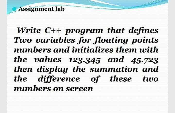 Assignment lab
Write C++ program that defines
Two variables for floating points
numbers and initializes them with
the values 123.345 and 45-723
then display the summation and
the difference of these
numbers on screen
two
