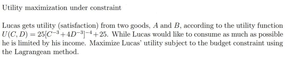 Utility maximization under constraint
Lucas gets utility (satisfaction) from two goods, A and B, according to the utility function
U(C, D) = 25[C-3+4D¬³]-4+ 25. While Lucas would like to consume as much as possible
he is limited by his income. Maximize Lucas' utility subject to the budget constraint using
the Lagrangean method.
