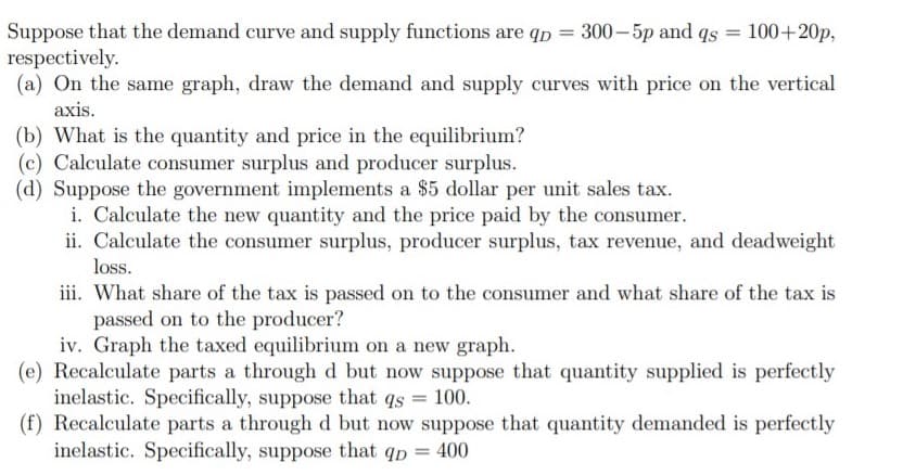 Suppose that the demand curve and supply functions are qp = 300– 5p and qs = 100+20p,
respectively.
(a) On the same graph, draw the demand and supply curves with price on the vertical
%3D
axis.
(b) What is the quantity and price in the equilibrium?
(c) Calculate consumer surplus and producer surplus.
(d) Suppose the government implements a $5 dollar per unit sales tax.
i. Calculate the new quantity and the price paid by the consumer.
ii. Calculate the consumer surplus, producer surplus, tax revenue, and deadweight
loss.
iii. What share of the tax is passed on to the consumer and what share of the tax is
passed on to the producer?
iv. Graph the taxed equilibrium on a new graph.
(e) Recalculate parts a through d but now suppose that quantity supplied is perfectly
inelastic. Specifically, suppose that qs = 100.
(f) Recalculate parts a through d but now suppose that quantity demanded is perfectly
inelastic. Specifically, suppose that qp = 400
%3D
