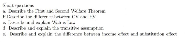 Short questions
a. Describe the First and Second Welfare Theorem
b Describe the difference between CV and EV
c. Describe and explain Walras Law
d. Describe and explain the transitive assumption
e. Describe and explain the difference between income effect and substitution effect
