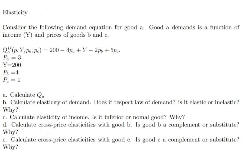 Elasticity
Consider the following demand equation for good a. Good a demands is a function of
income (Y) and prices of goods b and c.
Q2 (p, Y, pb, Pe) = 200 – 4pa + Y - 2p, + 5pc.
Pa = 3
%3|
Y=200
P =4
P = 1
%3D
a. Calculate Qa
b. Calculate elasticity of demand. Does it respect law of demand? is it elastic or inelastic?
Why?
c. Calculate elasticity of income. Is it inferior or nomal good? Why?
d. Calculate cross-price elasticities with good b. Is good b a complement or substitute?
Why?
e. Calculate cross-price elasticities with good c. Is good c a complement or substitute?
Why?
