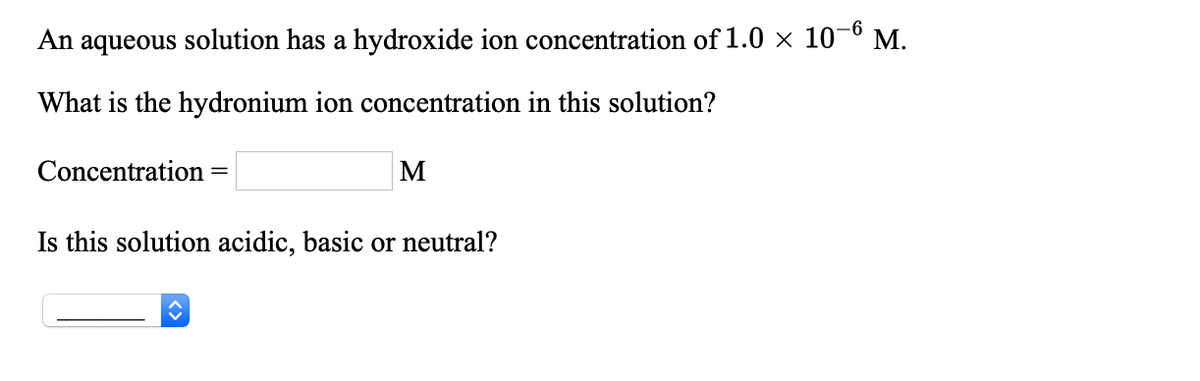 An aqueous solution has a hydroxide ion concentration of 1.0 × 10-6 M.
What is the hydronium ion concentration in this solution?
Concentration
Is this solution acidic, basic or neutral?
